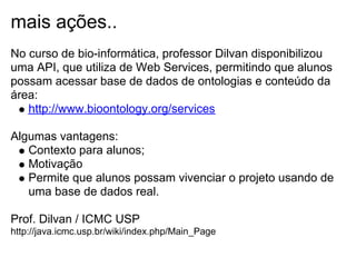 mais ações..
No curso de bio-informática, professor Dilvan disponibilizou
uma API, que utiliza de Web Services, permitindo que alunos
possam acessar base de dados de ontologias e conteúdo da
área:
http://www.bioontology.org/services
Algumas vantagens:
Contexto para alunos;
Motivação
Permite que alunos possam vivenciar o projeto usando de
uma base de dados real.
Prof. Dilvan / ICMC USP
http://java.icmc.usp.br/wiki/index.php/Main_Page
 