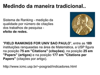 Medindo da maneira tradicional..
Sistema de Ranking - medição da
qualidade por número de citações
dos trabalhos de pesquisa -
efeito de redes.
"FIELD RANKINGS FOR UNIV SAO PAULO", entre as 189
instituições ranqueadas na área de Matemática, a USP figura
na posição 75 em "Citations" (citações), na posição 25 em
"Papers" (artigos) e na posição 177 em "Citations per
Papers" (citações por artigo).
http://www.icmc.usp.br/~posgrad/indicadores.html
 