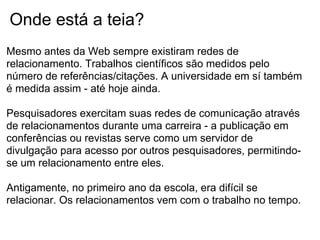 Onde está a teia?
Mesmo antes da Web sempre existiram redes de
relacionamento. Trabalhos científicos são medidos pelo
número de referências/citações. A universidade em sí também
é medida assim - até hoje ainda.
Pesquisadores exercitam suas redes de comunicação através
de relacionamentos durante uma carreira - a publicação em
conferências ou revistas serve como um servidor de
divulgação para acesso por outros pesquisadores, permitindo-
se um relacionamento entre eles.
Antigamente, no primeiro ano da escola, era difícil se
relacionar. Os relacionamentos vem com o trabalho no tempo.
 