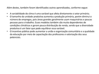 Além destes, também foram identificados outros aprendizados, conforme segue:

• A variabilidade do clima é uma variável que afeta diretamente o setor primário;
• O tamanho da unidade produtiva aumenta a produção primária, porém diminui o
  número de empregos, pois áreas grandes geralmente usam maquinários e poucas
  pessoas para o trabalho. Esses modelos também são muito dependentes de
  condições climáticas e geram pouca distribuição de renda, sendo que a diversidade
  produtiva é um fator que pode equilibrar essa variável.
• O incentivo público pode aumentar a união e organização comunitária e a qualidade
  da educação por meio de capacitação dos professores e valorização dos seus
  potenciais.
 