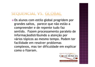 Os alunos com estilo global progridem por
grandes saltos, parece que não estão a
compreender e de repente tudo faz
sentido. Fazem processamento paralelo de
informaçãodistribuindo a atenção por
vários tópicos ao mesmo tempo. Podem ter
facilidade em resolver problemas
complexos, mas ter dificuldade em explicar
como o fizeram.
 