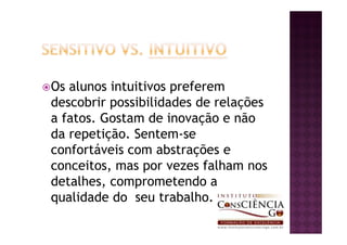 Os alunos intuitivos preferem
descobrir possibilidades de relações
a fatos. Gostam de inovação e não
da repetição. Sentem-se
confortáveis com abstrações e
conceitos, mas por vezes falham nos
detalhes, comprometendo a
qualidade do seu trabalho.
 