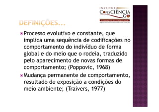 Processo evolutivo e constante, que
implica uma sequência de codificações no
comportamento do indivíduo de forma
global e do meio que o rodeia, traduzido
pelo aparecimento de novas formas de
comportamento; (Poppovic, 1968)
Mudança permanente de comportamento,
resultado de exposição a condições do
meio ambiente; (Traivers, 1977)
 