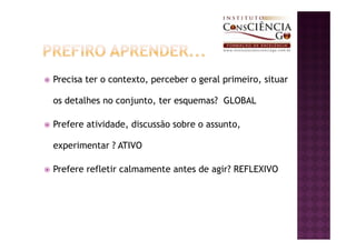 Precisa ter o contexto, perceber o geral primeiro, situar

os detalhes no conjunto, ter esquemas? GLOBAL

Prefere atividade, discussão sobre o assunto,

experimentar ? ATIVO

Prefere refletir calmamente antes de agir? REFLEXIVO
 