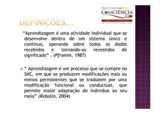 “Aprendizagem é uma atividade individual que se
 desenvolve dentro de um sistema único e
 contínuo, operando sobre todos os dados
 recebidos     e    tornando-os revestidos   de
 significado” . (Pfromm, 1987)

“ Aprendizagem é um processo que se cumpre no
SNC, em que se produzem modificações mais ou
menos permanentes que se traduzem por uma
modificação funcional ou conductual, que
permite maior adaptação do individuo ao seu
meio” (Rebollo, 2004)
 