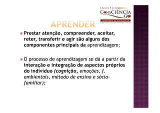 Prestar atenção, compreender, aceitar,
reter, transferir e agir são alguns dos
componentes principais da aprendizagem;

O processo de aprendizagem se dá a partir da
interação e integração de aspectos próprios
do indivíduo (cognição, emoções, f.
ambientais, método de ensino e sócio-
familiar);
 