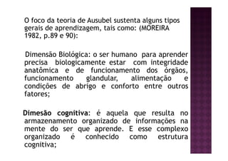 O foco da teoria de Ausubel sustenta alguns tipos
gerais de aprendizagem, tais como: (MOREIRA
1982, p.89 e 90):

Dimensão Biológica: o ser humano para aprender
precisa biologicamente estar com integridade
anatômica e de funcionamento dos órgãos,
funcionamento     glandular,  alimentação    e
condições de abrigo e conforto entre outros
fatores;

Dimesão cognitiva: é aquela que resulta no
armazenamento organizado de informações na
mente do ser que aprende. E esse complexo
organizado é conhecido como estrutura
cognitiva;
 