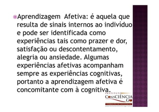 Aprendizagem Afetiva: é aquela que
resulta de sinais internos ao indivíduo
e pode ser identificada como
experiências tais como prazer e dor,
satisfação ou descontentamento,
alegria ou ansiedade. Algumas
experiências afetivas acompanham
sempre as experiências cognitivas,
portanto a aprendizagem afetiva é
concomitante com à cognitiva.
 