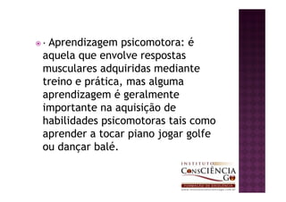 — Aprendizagem  psicomotora: é
aquela que envolve respostas
musculares adquiridas mediante
treino e prática, mas alguma
aprendizagem é geralmente
importante na aquisição de
habilidades psicomotoras tais como
aprender a tocar piano jogar golfe
ou dançar balé.
 