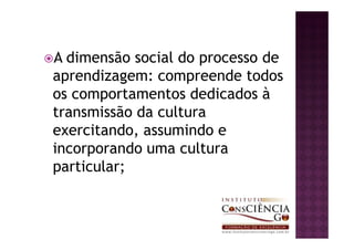 A dimensão social do processo de
aprendizagem: compreende todos
os comportamentos dedicados à
transmissão da cultura
exercitando, assumindo e
incorporando uma cultura
particular;
 