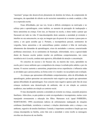 “anormais” porque não desenvolvem plenamente do domínio da leitura, da compreensão de
mensagens, da capacidade de cálculo ou do raciocínio matemático ou ainda a audição, a fala
ou a expressão escrita.
         Essas dificuldades, por sua vez, levam a déficits estratégicos na motivação e no
esforço para a aprendizagem, como também, ao aumento da percepção de inadequação e
baixa autoestima na criança. Com isso, ao fracassar na escola, o aluno tende a pensar que
fracassará em tudo na vida. O mau-desempenho deste aumenta a ansiedade já existente e
interfere no seu autoconceito, ou seja, na imagem que ela possui de si mesmo e passa para os
outros, e em quem acredita que é. Portanto, a incompetência pessoal, sentimentos de
vergonha, baixa autoestima e de autoconfiança podem conduzir à falta de motivação,
afastamento das demandas de aprendizagem, crises de ansiedades e estresse, caracterizando
problemas emocionais. Já os sentimentos de frustração, inferioridade, raiva e agressividade
diante do fracasso escolar podem resultar em problemas comportamentais, tais como
resistência em ir à escola, conduta mais agressiva, dificuldade de atenção e concentração.
         Os conceitos de sucesso e de fracasso são, na maioria das vezes, aprendidos na
escola, pois é nesse ambiente que a competência da criança é avaliada pelos adultos e por ela
mesma. O sucesso aumenta a autoestima, proporciona novas experiências e influencia todas
as atividades que a pessoa pratica, na forma como vê o mundo e na sua própria auto avaliação.
         As crianças que apresentam dificuldades comportamentais, além de dificuldades de
aprendizagem, podem apresentar um autoconceito mais negativo que aquele que apresentam
apenas dificuldades de aprendizagem. Esse conceito mais negativo aparece pelo fato de essas
crianças receberem uma desmotivação do ambiente, não só em relação ao contexto
acadêmico, mas também em relação ao contexto social.
         O mau desempenho aumenta a ansiedade já existente na criança, causando prejuízos
familiares. Além disso, os pais podem se sentir envergonhados e incompetentes, muitas vezes
manejando erroneamente a educação dos filhos. Marturano et.al. (apud PARREIRA,
MARTURANO, 1999) encontraram indícios de enfrentamento inadequado de situações
cotidianas (hostilidade, resistência e normas) e relações deterioradas entre a criança e seu
ambiente, sugestivo de tensões familiares. Contudo, é importante considerar a função que essa
criança desempenha na família, como lida com a ansiedade e como recebe as mensagens
envoltas nos discursos de sua família.
 