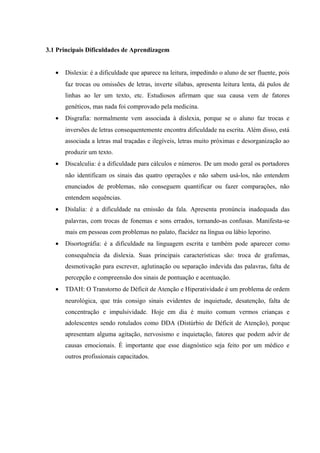 3.1 Principais Dificuldades de Aprendizagem


   •   Dislexia: é a dificuldade que aparece na leitura, impedindo o aluno de ser fluente, pois
       faz trocas ou omissões de letras, inverte sílabas, apresenta leitura lenta, dá pulos de
       linhas ao ler um texto, etc. Estudiosos afirmam que sua causa vem de fatores
       genéticos, mas nada foi comprovado pela medicina.
   •   Disgrafia: normalmente vem associada à dislexia, porque se o aluno faz trocas e
       inversões de letras consequentemente encontra dificuldade na escrita. Além disso, está
       associada a letras mal traçadas e ilegíveis, letras muito próximas e desorganização ao
       produzir um texto.
   •   Discalculia: é a dificuldade para cálculos e números. De um modo geral os portadores
       não identificam os sinais das quatro operações e não sabem usá-los, não entendem
       enunciados de problemas, não conseguem quantificar ou fazer comparações, não
       entendem sequências.
   •   Dislalia: é a dificuldade na emissão da fala. Apresenta pronúncia inadequada das
       palavras, com trocas de fonemas e sons errados, tornando-as confusas. Manifesta-se
       mais em pessoas com problemas no palato, flacidez na língua ou lábio leporino.
   •   Disortográfia: é a dificuldade na linguagem escrita e também pode aparecer como
       consequência da dislexia. Suas principais características são: troca de grafemas,
       desmotivação para escrever, aglutinação ou separação indevida das palavras, falta de
       percepção e compreensão dos sinais de pontuação e acentuação.
   •   TDAH: O Transtorno de Déficit de Atenção e Hiperatividade é um problema de ordem
       neurológica, que trás consigo sinais evidentes de inquietude, desatenção, falta de
       concentração e impulsividade. Hoje em dia é muito comum vermos crianças e
       adolescentes sendo rotulados como DDA (Distúrbio de Déficit de Atenção), porque
       apresentam alguma agitação, nervosismo e inquietação, fatores que podem advir de
       causas emocionais. É importante que esse diagnóstico seja feito por um médico e
       outros profissionais capacitados.
 