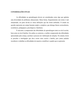 CONSIDERAÇÕES FINAIS


        As dificuldades na aprendizagem devem ser consideradas como algo que aglutina
uma diversidade de problemas educacionais. Desta forma, frequentemente este termo é mal
interpretado, em parte devido às várias definições que lhe foram atribuídas. O estudo em
questão representa um campo bastante amplo e complexo, que abrange fatores socioculturais,
econômicos, pedagógicos, psicológicos e familiares.
        É relevante a compreensão das dificuldades de aprendizagem tanto no nível escolar,
bem como no nível familiar. Em ambos os contextos, a melhor compreensão das dificuldades
apresentadas pela criança, auxiliam o processo de viabilização de soluções. No entanto, há de
se perceber a interligação que deve existir entre escola e família, pois juntas poderão
reconhecer e trabalhar as dificuldades de maneira a modificar o quadro que se apresente.
 