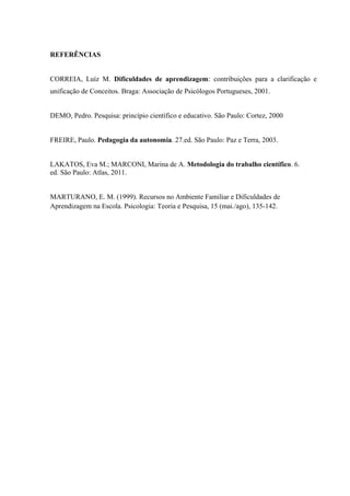 REFERÊNCIAS


CORREIA, Luíz M. Dificuldades de aprendizagem: contribuições para a clarificação e
unificação de Conceitos. Braga: Associação de Psicólogos Portugueses, 2001.


DEMO, Pedro. Pesquisa: princípio científico e educativo. São Paulo: Cortez, 2000


FREIRE, Paulo. Pedagogia da autonomia. 27.ed. São Paulo: Paz e Terra, 2003.


LAKATOS, Eva M.; MARCONI, Marina de A. Metodologia do trabalho científico. 6.
ed. São Paulo: Atlas, 2011.


MARTURANO, E. M. (1999). Recursos no Ambiente Familiar e Dificuldades de
Aprendizagem na Escola. Psicologia: Teoria e Pesquisa, 15 (mai./ago), 135-142.
 
