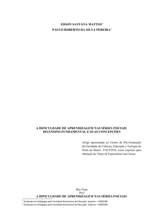 EDSON SANTANA MATTOS1
                              PAULO ROBERTO DA SILVA PEREIRA2




               A DIFICULDADE DE APRENDIZAGEM NAS SÉRIES INICIAIS
                   DO ENSINO FUNDAMENTAL E SUAS CONCEPÇÕES


                                                           Artigo apresentado ao Centro de Pós-Graduação
                                                           da Faculdade de Ciências, Educação e Teologia do
                                                           Norte do Brasil - FACETEN, como requisito para
                                                           obtenção do Título de Especialista Lato Senso.




                                                     Boa Vista
                                                       2012
               A DIFICULDADE DE APRENDIZAGEM NAS SÉRIES INICIAIS
1
    Graduado em Pedagogia pela Faculdade Roraimense de Educação Superior – FARES/RR
2
    Graduado em Pedagogia pela Faculdade Roraimense de Educação Superior – FARES/RR
 