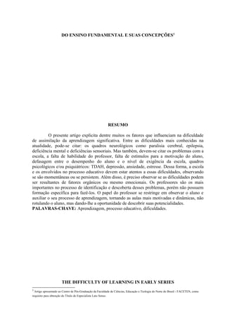 DO ENSINO FUNDAMENTAL E SUAS CONCEPÇÕES3




                                                          RESUMO

         O presente artigo explicita dentre muitos os fatores que influenciam na dificuldade
de assimilação da aprendizagem significativa. Entre as dificuldades mais conhecidas na
atualidade, pode-se citar: os quadros neurológicos como paralisia cerebral, epilepsia,
deficiência mental e deficiências sensoriais. Mas também, devem-se citar os problemas com a
escola, a falta de habilidade do professor, falta de estímulos para a motivação do aluno,
defasagem entre o desempenho do aluno e o nível de exigência da escola, quadros
psicológicos e/ou psiquiátricos: TDAH, depressão, ansiedade, estresse. Dessa forma, a escola
e os envolvidos no processo educativo devem estar atentos a essas dificuldades, observando
se são momentâneas ou se persistem. Além disso, é preciso observar se as dificuldades podem
ser resultantes de fatores orgânicos ou mesmo emocionais. Os professores são os mais
importantes no processo de identificação e descoberta desses problemas, porém não possuem
formação específica para fazê-los. O papel do professor se restringe em observar o aluno e
auxiliar o seu processo de aprendizagem, tornando as aulas mais motivadas e dinâmicas, não
rotulando o aluno, mas dando-lhe a oportunidade de descobrir suas potencialidades.
PALAVRAS-CHAVE: Aprendizagem, processo educativo, dificuldades.




                      THE DIFFICULTY OF LEARNING IN EARLY SERIES
3
  Artigo apresentado ao Centro de Pós-Graduação da Faculdade de Ciências, Educação e Teologia do Norte do Brasil - FACETEN, como
requisito para obtenção do Título de Especialista Lato Senso.
 