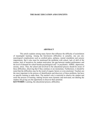 THE BASIC EDUCATION AND CONCEPTS




                                         ABSTRACT

          This article explains among many factors that influence the difficulty of assimilation
of meaningful learning. Among the best-known difficulties in actuality, one can cite:
neurological complications such as cerebral palsy, epilepsy, mental retardation and sensory
impairments. But it also must be mentioned the problems with school, lack of skill of the
teacher, lack of incentives for student motivation, the gap between student performance and
the level of demand for school boards psychological and / or psychiatric: ADHD , depression,
anxiety, stress. Thus, the school and involved in the educational process should be aware of
these difficulties, observing that if they continue or are momentary. Furthermore, it should be
noted that the difficulties may be the result of organic factors or even emotional. Teachers are
the most important in the process of identification and discovery of these problems, but have
no specific training to make them. The teacher's role is restricted to observe the student and
assist the process of learning, making lessons more dynamic and motivated, not labeling the
student, but giving you the opportunity to discover their potential.
KEYWORDS: Learning, the educational process, difficulties.
 