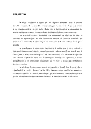 INTRODUÇÃO



           O artigo acadêmico a seguir tem por objetivo desvendar quais as maiores
dificuldades encontradas para se obter uma aprendizagem no contexto escolar; e concomitante
a esta pesquisa, mostrar a seguir, qual a relação entre o fracasso escolar e a autoestima dos
alunos, assim como perceber em que medida a família contribui para o sucesso escolar.
           Seu principal enfoque é demonstrar aos profissionais da educação que não é o
insucesso de aprendizagem de uma determinada matéria ou conteúdo específico que
caracteriza a dificuldade de aprendizagem do aluno, mas todo um contexto maior que o
engloba.
           A aprendizagem é muito mais significativa à medida que o novo conteúdo é
incorporado às estruturas de conhecimento de um aluno e adquire significado para ele a partir
da relação com seu conhecimento prévio. Ao contrário, ela se torna mecânica ou repetitiva,
uma vez que se produziu menos essa incorporação e atribuição de significado, e o novo
conteúdo passa a ser armazenado isoladamente ou por meio de associações arbitrárias na
estrutura cognitiva.
           A relevância de se estudar o assunto apresentado se dá pelo fato de se perceber o
elevado nível de evasão e fracasso escolar. Além disso, o presente trabalho busca mostrar a
necessidade de conhecer o assunto abordado para que os profissionais envolvidos na educação
possam desempenhar um papel eficaz na construção da educação de todos os envolvidos.
 