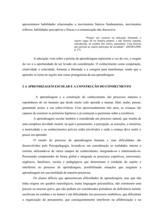 apresentamos habilidades relacionadas a movimentos básicos fundamentais, movimentos
reflexos, habilidades perceptivas e físicas e a comunicação não discursiva.

                                                    “Porque nós estamos na educação formando o
                                         sujeito capaz de ter história própria, e não história copiada,
                                         reproduzida, na sombra dos outros, parasitária. Uma história
                                         que permita ao sujeito participar da sociedade”. (DEMO,2000,
                                         p. 27).


        A educação vista sobre o prisma da aprendizagem representa a vez da voz, o resgate
da vez e a oportunidade de ser levado em consideração. O conhecimento como cooperação,
criatividade e criticidade, fomenta a liberdade e a coragem para transformar, sendo que o
aprendiz se torna no sujeito ator como protagonista da sua aprendizagem.


2 A APRENDIZAGEM ESCOLAR E A CONSTRUÇÃO DO CONHECMENTO


          A aprendizagem e a construção do conhecimento são processos naturais e
espontâneos do ser humano que desde muito cedo aprende a mamar, falar, andar, pensar,
garantindo assim, a sua sobrevivência. Com aproximadamente três anos, as crianças são
capazes de construir as primeiras hipóteses e já começam a questionar sobre a existência.
        A aprendizagem escolar também é considerada um processo natural, que resulta de
uma complexa atividade mental, na qual o pensamento, a percepção, as emoções, a memória,
a motricidade e os conhecimentos prévios estão envolvidos e onde a criança deva sentir o
prazer em aprender.
        O estudo do processo de aprendizagem humana e suas dificuldades são
desenvolvidos pela Psicopedagogia, levando-se em consideração as realidades interna e
externa, utilizando-se de vários campos do conhecimento, integrando-os e sintetizando-os.
Procurando compreender de forma global e integrada os processos cognitivos, emocionais,
orgânicos, familiares, sociais e pedagógicos que determinam à condição do sujeito e
interferem no processo de aprendizagem, possibilitando situações que resgatem a
aprendizagem em sua totalidade de maneira prazerosa.
        Os alunos difíceis que apresentavam dificuldades de aprendizagem, mas que não
tinha origens em quadros neurológicos, numa linguagem psicanalítica, não estruturam uma
psicose ou neurose grave, que não podiam ser considerados portadores de deficiência mental,
oscilavam na conduta e no humor e até dificuldades nos processos simbólicos, que dificultam
a organização do pensamento, que consequentemente interferem na alfabetização e no
 