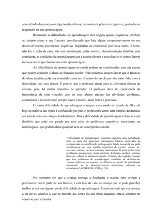 aprendizado dos processos lógico-matemáticos, demonstram potencial cognitivo, podendo ser
resgatados na sua aprendizagem.
        Raramente as dificuldades de aprendizagem têm origens apenas cognitivas. Atribuir
ao próprio aluno o seu fracasso, considerando que haja algum comprometimento no seu
desenvolvimento psicomotor, cognitivo, lingüístico ou emocional (conversa muito, é lento,
não faz a lição de casa, não tem assimilação, entre outros.), desestruturação familiar, sem
considerar, as condições de aprendizagem que a escola oferece a este aluno e os outros fatores
intra-escolares que favorecem a não aprendizagem.
        As dificuldades de aprendizagem na escola podem ser consideradas uma das causas
que podem conduzir o aluno ao fracasso escolar. Não podemos desconsiderar que o fracasso
do aluno também pode ser entendido como um fracasso da escola por não saber lidar com a
diversidade dos seus alunos. É preciso que o professor atente para as diferentes formas de
ensinar, pois, há muitas maneiras de aprender. O professor deve ter consciência da
importância de criar vínculos com os seus alunos através das atividades cotidianas,
construindo e reconstruindo sempre novos vínculos, mais fortes e positivos.
        O termo dificuldade de aprendizagem começou a ser usado na década de 60 e até
hoje na maioria das vezes é confundido por pais e professores como uma simples desatenção
em sala de aula ou crianças desobedientes. Mas a dificuldade de aprendizagem refere-se a um
distúrbio que pode ser gerado por uma série de problemas cognitivos, emocionais ou
neurológicos, que podem afetar qualquer área do desempenho escolar.


                                   “Dificuldade de aprendizagem específica significa uma perturbação
                                   num ou mais dos processos psicológicos básicos envolvidos na
                                   compreensão ou na utilização da linguagem falada ou escrita que pode
                                   manifestar-se por uma aptidão imperfeita de escutar, pensar, ler,
                                   escrever, soletrar, ou fazer cálculos matemáticos. O tema inclui como
                                   problemas perspectivos, lesão cerebral, disfunção cerebral mínima,
                                   dislexia e afasia de desenvolvimento. O termo não engloba crianças
                                   que tem problemas de aprendizagem resultante de deficiências,
                                   visuais, auditivas, ou motoras, de deficiência mental, de perturbação
                                   emocional, ou de desenvolvimento ambientais, culturais ou
                                   econômicos”, (CORREIA, 1991, p. 39).


        No momento em que a criança começa a freqüentar a escola, seus colegas e
professores fazem parte de sua família; e esta fase da vida da criança que se pode perceber
melhor se ela tem algum tipo de dificuldade de aprendizagem. É neste período que ela começa
a ter novos desafios o que na maioria das vezes ela não tinha enquanto estava somente no
convívio com a família.
 