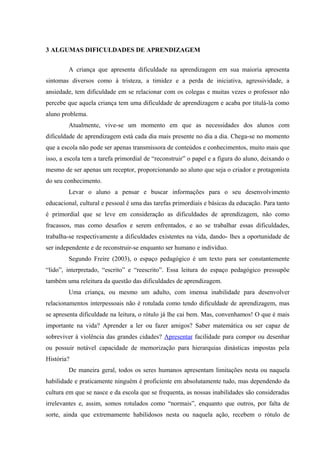 3 ALGUMAS DIFICULDADES DE APRENDIZAGEM


        A criança que apresenta dificuldade na aprendizagem em sua maioria apresenta
sintomas diversos como à tristeza, a timidez e a perda de iniciativa, agressividade, a
ansiedade, tem dificuldade em se relacionar com os colegas e muitas vezes o professor não
percebe que aquela criança tem uma dificuldade de aprendizagem e acaba por titulá-la como
aluno problema.
        Atualmente, vive-se um momento em que as necessidades dos alunos com
dificuldade de aprendizagem está cada dia mais presente no dia a dia. Chega-se no momento
que a escola não pode ser apenas transmissora de conteúdos e conhecimentos, muito mais que
isso, a escola tem a tarefa primordial de “reconstruir” o papel e a figura do aluno, deixando o
mesmo de ser apenas um receptor, proporcionando ao aluno que seja o criador e protagonista
do seu conhecimento.
        Levar o aluno a pensar e buscar informações para o seu desenvolvimento
educacional, cultural e pessoal é uma das tarefas primordiais e básicas da educação. Para tanto
é primordial que se leve em consideração as dificuldades de aprendizagem, não como
fracassos, mas como desafios e serem enfrentados, e ao se trabalhar essas dificuldades,
trabalha-se respectivamente a dificuldades existentes na vida, dando- lhes a oportunidade de
ser independente e de reconstruir-se enquanto ser humano e indivíduo.
        Segundo Freire (2003), o espaço pedagógico é um texto para ser constantemente
“lido”, interpretado, “escrito” e “reescrito”. Essa leitura do espaço pedagógico pressupõe
também uma releitura da questão das dificuldades de aprendizagem.
        Uma criança, ou mesmo um adulto, com imensa inabilidade para desenvolver
relacionamentos interpessoais não é rotulada como tendo dificuldade de aprendizagem, mas
se apresenta dificuldade na leitura, o rótulo já lhe cai bem. Mas, convenhamos! O que é mais
importante na vida? Aprender a ler ou fazer amigos? Saber matemática ou ser capaz de
sobreviver à violência das grandes cidades? Apresentar facilidade para compor ou desenhar
ou possuir notável capacidade de memorização para hierarquias dinásticas impostas pela
História?
        De maneira geral, todos os seres humanos apresentam limitações nesta ou naquela
habilidade e praticamente ninguém é proficiente em absolutamente tudo, mas dependendo da
cultura em que se nasce e da escola que se frequenta, as nossas inabilidades são consideradas
irrelevantes e, assim, somos rotulados como “normais”, enquanto que outros, por falta de
sorte, ainda que extremamente habilidosos nesta ou naquela ação, recebem o rótulo de
 