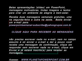 Belas apresentações ( slides ) em PowerPoint ,
mensagens motivadoras , lindas imagens e textos
para criar um ambiente de alegria e bem - estar .
Receba duas mensagens semanais gratuitas , uma
na segunda - feira e outra na sexta . Basta enviar
um e - mail para :
powerpointsemanal - subscribe@yahoogrupos . com . br

  CLIQUE AQUI PARA RECEBER AS MENSAGENS


não precisa escrever nada no e - mail , nem no campo
assunto é só enviar o e - mail e daí a pouco você
recebe uma mensagem de confirmação , clique em
responder sem escrever nada no e - mail , clique em
Enviar e já estará inscrito ( a ) para receber as
mensagens .

Acesse :   WWW . PLANETAPOWERPOINT . COM . BR
 