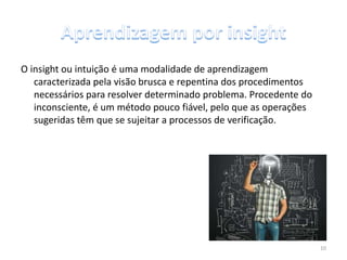O insight ou intuição é uma modalidade de aprendizagem
caracterizada pela visão brusca e repentina dos procedimentos
necessários para resolver determinado problema. Procedente do
inconsciente, é um método pouco fiável, pelo que as operações
sugeridas têm que se sujeitar a processos de verificação.
10
 