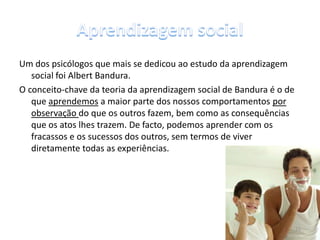 Um dos psicólogos que mais se dedicou ao estudo da aprendizagem
social foi Albert Bandura.
O conceito-chave da teoria da aprendizagem social de Bandura é o de
que aprendemos a maior parte dos nossos comportamentos por
observação do que os outros fazem, bem como as consequências
que os atos lhes trazem. De facto, podemos aprender com os
fracassos e os sucessos dos outros, sem termos de viver
diretamente todas as experiências.
11
 