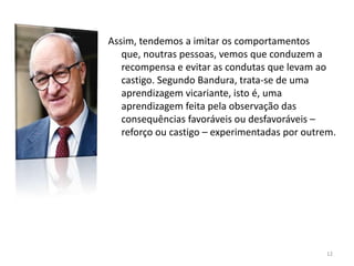 Assim, tendemos a imitar os comportamentos
que, noutras pessoas, vemos que conduzem a
recompensa e evitar as condutas que levam ao
castigo. Segundo Bandura, trata-se de uma
aprendizagem vicariante, isto é, uma
aprendizagem feita pela observação das
consequências favoráveis ou desfavoráveis –
reforço ou castigo – experimentadas por outrem.
12
 