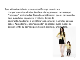 Para além de estabelecermos esta diferença quanto aos
comportamentos a imitar, também distinguimos as pessoas que
"merecem" ser imitadas. Quando consideramos que as pessoas são
bem sucedidas, populares, credíveis, dignas de
admiração, tendemos a identificar-nos com elas e a imitar as suas
ações. Aprendemos, pois “copiando” as pessoas cujos modos de
pensar, sentir ou agir são para nós um exemplo, um modelo.
13
 