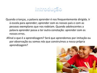 Quando crianças, a palavra aprender é nos frequentemente dirigida. Ir
à escola para aprender; aprender com os nossos pais e com as
pessoas exemplares que nos rodeiam. Quando adolescentes a
palavra aprender passa a ter outra conotação: aprender com os
nossos erros.
Afinal o que é a aprendizagem? Será que aprendemos por imitação ou
por observação ou somos nós que construímos a nossa própria
aprendizagem?
3
 