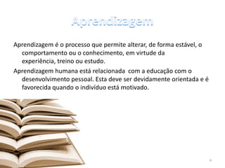 Aprendizagem é o processo que permite alterar, de forma estável, o
comportamento ou o conhecimento, em virtude da
experiência, treino ou estudo.
Aprendizagem humana está relacionada com a educação com o
desenvolvimento pessoal. Esta deve ser devidamente orientada e é
favorecida quando o indivíduo está motivado.
4
 