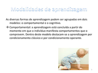 As diversas formas de aprendizagem podem ser agrupadas em dois
modelos: o comportamental e o cognitivo.
 Comportamental: a aprendizagem está concluída a partir do
momento em que o indivíduo manifesta comportamentos que o
comprovem. Dentro deste modelo destacam-se a aprendizagem por
condicionamento clássico e por condicionamento operante.
5
 