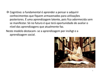  Cognitivo: o fundamental é aprender a pensar e adquirir
conhecimentos que fiquem armazenados para utilizações
posteriores. É uma aprendizagem latente, pois fica adormecida sem
se manifestar. Só no futuro é que terá oportunidade de avaliar o
nível das aprendizagens que atualmente faz.
Neste modelo destacam- se a aprendizagem por insihgt e a
aprendizagem social.
6
 