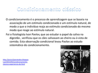 O condicionamento é o processo de aprendizagem que se baseia na
associação de um estímulo condicionado e um estímulo natural, de
modo a que o indivíduo reaja ao estímulo condicionado do mesmo
modo que reage ao estímulo natural.
Foi o fisiologista Ivan Pavlov, que ao estudar o papel da saliva na
digestão , verificou que os cães salivavam ao cheiro ou à vista de
comida. Esta observação condicional levou Pavlov ao estudo
sistemático do condicionamento.
http://psico12paratodos.blogspo
t.pt/2013/05/condicionamento-
classico-experiencia-de.html
7
 