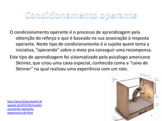 O condicionamento operante é o processo de aprendizagem pela
obtenção do reforço e que é baseado na sua associação à resposta
operante. Neste tipo de condicionamento é o sujeito quem toma a
iniciativa, “operando” sobre o meio pra conseguir uma recompensa.
Este tipo de aprendizagem foi sistematizado pelo psicólogo americano
Skinner, que criou uma caixa especial, conhecida como a “caixa de
Skinner” na qual realizou uma experiência com um rato.
http://psico12paratodos.bl
ogspot.pt/2013/05/condici
onamento-operante-
experiencia-de.html
8
 