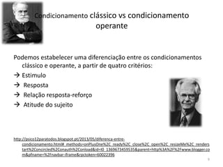 Condicionamento clássico vs condicionamento
operante
Podemos estabelecer uma diferenciação entre os condicionamentos
clássico e operante, a partir de quatro critérios:
 Estimulo
 Resposta
 Relação resposta-reforço
 Atitude do sujeito
http://psico12paratodos.blogspot.pt/2013/05/diferenca-entre-
condicionamento.html#_methods=onPlusOne%2C_ready%2C_close%2C_open%2C_resizeMe%2C_renders
tart%2Concircled%2Conauth%2Conload&id=I0_1369673459535&parent=http%3A%2F%2Fwww.blogger.co
m&pfname=%2Fnavbar-iframe&rpctoken=60022396
9
 