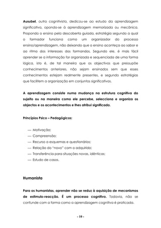 - 10 -
Ausubel, outro cognitivista, dedicou-se ao estudo da aprendizagem
significativa, opondo-se à aprendizagem memorizada ou mecânica.
Propondo o ensino pela descoberta guiada, estratégia segundo a qual
o formador funciona como um organizador do processo
ensino/aprendizagem, não deixando que o ensino aconteça ao sabor e
ao ritmo dos interesses dos formandos. Segundo ele, é mais fácil
aprender se a informação for organizada e sequenciada de uma forma
lógica, isto é, de tal maneira que os objectivos que pressupõe
conhecimentos anteriores, não sejam ensinados sem que esses
conhecimentos estejam realmente presentes, e segundo estratégias
que facilitem a organização em conjuntos significativos.
A aprendizagem consiste numa mudança na estrutura cognitiva do
sujeito ou na maneira como ele percebe, selecciona e organiza os
objectos e os acontecimentos e lhes atribui significado.
Princípios Psico – Pedagógicos:
 Motivação;
 Compreensão;
 Recurso a esquemas e questionários;
 Relação do “novo” com o adquirido;
 Transferência para situações novas, idênticas;
 Estudo de casos.
Humanista
Para os humanistas, aprender não se reduz à aquisição de mecanismos
de estimulo-reacção. É um processo cognitivo. Todavia, não se
confunde com a forma como a aprendizagem cognitiva é praticada.
 