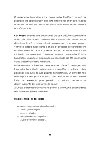 - 11 -
O movimento humanista surge como outra tendência actual da
psicologia da aprendizagem que está patente nas chamadas escolas
abertas ou escolas em que os formandos escolhem as actividades em
que vão participar.
Carl Rogers, entende que o educando cresce e adquire experiência se
se lhe deixa livre iniciativa para descobrir o seu caminho, numa atitude
de auto-realização e auto-avaliação, um processo de se tornar pessoa.
“Tornar-se pessoa” surge como a chave do processo de aprendizagem
na visão humanista; é um processo pessoal, de índole vivencial, no
centro do qual está a pessoa como ser que pensa, sente e vive. Para os
humanistas, os aspectos emocionais do educando são tão importantes
como o desenvolvimento intelectual.
Neste contexto, o formador deve procurar pôr-se à disposição dos
formandos, transmitindo conhecimentos e experiências de forma a lhes
possibilitar o recurso às suas próprias competências. O formador não
deve impor os seus pontos de vista, antes deve ser um recurso ou uma
fonte de referência para permitir aos próprios formandos o
desenvolvimento das suas formas de pensar.
A função do formador consistiria no permitir e acentuar a tendência dos
seus formandos para se afirmarem.
Princípios Psico - Pedagógicos
 Aprendizagem centrada no formando;
 Auto - Aprendizagem;
 Auto - avaliação;
 Atmosfera emocional positiva;
 Ajudar a “tornar-se pessoa”.
 