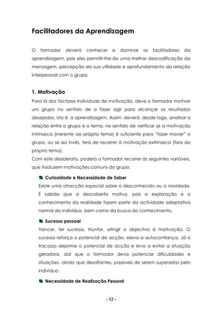 - 12 -
Facilitadores da Aprendizagem
O formador deverá conhecer e dominar os facilitadores da
aprendizagem, pois eles permitir-lhe-ão uma melhor descodificação da
mensagem, percepção da sua utilidade e aprofundamento da relação
interpessoal com o grupo.
1. Motivação
Para lá dos factores individuais de motivação, deve o formador motivar
um grupo no sentido de o fazer agir para alcançar os resultados
desejados, isto é, a aprendizagem. Assim, deverá, desde logo, analisar a
relação entre o grupo e o tema, no sentido de verificar se a motivação
intrínseca (inerente ao próprio tema) é suficiente para “fazer mover” o
grupo, ou se ao invés, terá de recorrer à motivação extrínseca (fora do
próprio tema).
Com este desiderato, poderá o formador recorrer às seguintes variáveis,
que traduzem motivações comuns do grupo:
Curiosidade e Necessidade de Saber
Existe uma atracção especial sobre o desconhecido ou a novidade.
É sabido que a descoberta motiva, pois a exploração e o
conhecimento da realidade fazem parte da actividade adaptativa
normal do indivíduo, bem como da busca do conhecimento.
Sucesso pessoal
Vencer, ter sucesso, triunfar, atingir o objectivo é motivação. O
sucesso reforça o potencial de acção, eleva a autoconfiança. Já o
fracasso deprime o potencial de acção e leva a evitar a situação
geradora, daí que o formador deva potenciar dificuldades e
situações, ainda que desafiantes, passíveis de serem superadas pelo
indivíduo.
Necessidade de Realização Pessoal
 