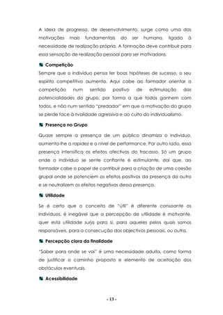 - 13 -
A ideia de progresso, de desenvolvimento, surge como uma das
motivações mais fundamentais do ser humano, ligada à
necessidade de realização própria. A formação deve contribuir para
essa sensação de realização pessoal para ser motivadora.
Competição
Sempre que o indivíduo pensa ter boas hipóteses de sucesso, o seu
espírito competitivo aumenta. Aqui cabe ao formador orientar a
competição num sentido positivo de estimulação das
potencialidades do grupo, por forma a que todos ganhem com
todos, e não num sentido “predador” em que a motivação do grupo
se perde face à rivalidade agressiva e ao culto do individualismo.
Presença no Grupo
Quase sempre a presença de um público dinamiza o indivíduo,
aumenta-lhe a rapidez e o nível de performance. Por outro lado, essa
presença intensifica os efeitos afectivos do fracasso. Só um grupo
onde o indivíduo se sente confiante é estimulante, daí que, ao
formador cabe o papel de contribuir para a criação de uma coesão
grupal onde se potenciem os efeitos positivos da presença do outro
e se neutralizem os efeitos negativos dessa presença.
Utilidade
Se é certo que o conceito de “útil” é diferente consoante os
indivíduos, é inegável que a percepção de utilidade é motivante,
quer esta utilidade surja para si, para aqueles pelos quais somos
responsáveis, para a consecução dos objectivos pessoais, ou outra.
Percepção clara da finalidade
“Saber para onde se vai” é uma necessidade adulta, como forma
de justificar o caminho proposto e elemento de aceitação dos
obstáculos eventuais.
Acessibilidade
 