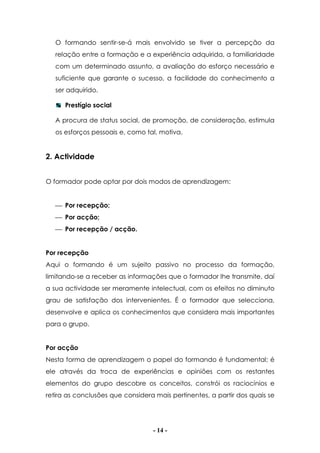 - 14 -
O formando sentir-se-á mais envolvido se tiver a percepção da
relação entre a formação e a experiência adquirida, a familiaridade
com um determinado assunto, a avaliação do esforço necessário e
suficiente que garante o sucesso, a facilidade do conhecimento a
ser adquirido.
Prestígio social
A procura de status social, de promoção, de consideração, estimula
os esforços pessoais e, como tal, motiva.
2. Actividade
O formador pode optar por dois modos de aprendizagem:
 Por recepção;
 Por acção;
 Por recepção / acção.
Por recepção
Aqui o formando é um sujeito passivo no processo da formação,
limitando-se a receber as informações que o formador lhe transmite, daí
a sua actividade ser meramente intelectual, com os efeitos no diminuto
grau de satisfação dos intervenientes. É o formador que selecciona,
desenvolve e aplica os conhecimentos que considera mais importantes
para o grupo.
Por acção
Nesta forma de aprendizagem o papel do formando é fundamental; é
ele através da troca de experiências e opiniões com os restantes
elementos do grupo descobre os conceitos, constrói os raciocínios e
retira as conclusões que considera mais pertinentes, a partir dos quais se
 