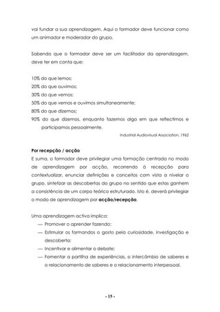 - 15 -
vai fundar a sua aprendizagem. Aqui o formador deve funcionar como
um animador e moderador do grupo.
Sabendo que o formador deve ser um facilitador da aprendizagem,
deve ter em conta que:
10% do que lemos;
20% do que ouvimos;
30% do que vemos;
50% do que vemos e ouvimos simultaneamente;
80% do que dizemos;
90% do que dizemos, enquanto fazemos algo em que reflectimos e
participamos pessoalmente.
Industrial Audiovisual Association, 1962
Por recepção / acção
E suma, o formador deve privilegiar uma formação centrada no modo
de aprendizagem por acção, recorrendo à recepção para
contextualizar, enunciar definições e conceitos com vista a nivelar o
grupo, sintetizar as descobertas do grupo no sentido que estas ganhem
a consistência de um corpo teórico estruturado. Isto é, deverá privilegiar
o modo de aprendizagem por acção/recepção.
Uma aprendizagem activa implica:
 Promover o aprender fazendo;
 Estimular os formandos o gosto pela curiosidade, investigação e
descoberta;
 Incentivar e alimentar o debate;
 Fomentar a partilha de experiências, o intercâmbio de saberes e
o relacionamento de saberes e o relacionamento interpessoal.
 