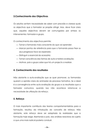 - 16 -
3.Conhecimento dos Objectivos
Os adultos sentem necessidade de saber com precisão e clareza quais
os objectivos que o formador se propõe atingir. Mas, deve ficar claro
que, aqueles objectivos devem ser comungados por ambos os
intervenientes: formador e grupo.
O conhecimento dos objectivos permite:
 Tornar o formando mais consciente do que vai aprender;
 Marcar pontos de referência para que o formando possa fixar os
seus progressos face ao esperado;
 Distinguir o essencial do acessório;
 Tomar consciência das formas de auto e hetero-avaliação;
 Motivar, pois o grupo sabe que há um projecto a realizar.
4. Conhecimento dos resultados
Não obstante a auto-avaliação que se quer promover, os formandos
querem a opinião clara do animador do processo formativo. Se o ideal
é a convergência entre auto-avaliação do grupo e os resultados que o
formador comunica, quando isso não acontece retoma-se a
necessidade de utilização do reforço.
5. Reforço
O mais importante contributo das teorias comportamentalistas para a
formação, resultou da introdução do conceito de reforço. Não
obstante, este reforço deve ser adaptado às realidades que a
formação hoje exige, libertando-o pois, das análises redutoras do sujeito
a que uma mais radical poderia conduzir.
 