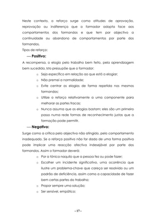 - 17 -
Neste contexto, o reforço surge como atitudes de aprovação,
reprovação ou indiferença que o formador adopta face aos
comportamentos dos formandos e que tem por objectivo a
continuidade ou abandono de comportamentos por parte dos
formandos.
Tipos de reforço:
 Positivo:
A recompensa, o elogio pelo trabalho bem feito, pela aprendizagem
bem sucedida. Isto pressupõe que o formador:
o Seja específico em relação ao que está a elogiar;
o Não premei a normalidade;
o Evite centrar os elogios de forma repetida nos mesmos
formandos;
o Utilize o reforço relativamente a uma componente para
melhorar as partes fracas;
o Nunca assuma que os elogios bastam; eles são um primeiro
passo numa rede formas de reconhecimento justas que a
formação pode permitir.
 Negativo:
Surge como a crítica pelo objectivo não atingido, pelo comportamento
inadequado. Se o reforço positivo não for dado de uma forma positiva
pode implicar uma reacção afectiva indesejável por parte dos
formandos. Assim o formador deverá:
o Por a tónica naquilo que a pessoa fez ou pode fazer;
o Escolher um incidente significativo, uma ocorrência que
ilustre um problema-chave que careça ser resolvido ou um
padrão de deficiência, assim como a capacidade de fazer
bem certas partes do trabalho;
o Propor sempre uma solução;
o Ser sensível, empático;
 