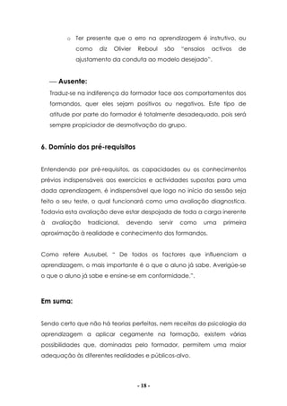 - 18 -
o Ter presente que o erro na aprendizagem é instrutivo, ou
como diz Olivier Reboul são “ensaios activos de
ajustamento da conduta ao modelo desejado”.
 Ausente:
Traduz-se na indiferença do formador face aos comportamentos dos
formandos, quer eles sejam positivos ou negativos. Este tipo de
atitude por parte do formador é totalmente desadequado, pois será
sempre propiciador de desmotivação do grupo.
6. Domínio dos pré-requisitos
Entendendo por pré-requisitos, as capacidades ou os conhecimentos
prévios indispensáveis aos exercícios e actividades supostas para uma
dada aprendizagem, é indispensável que logo no início da sessão seja
feito o seu teste, o qual funcionará como uma avaliação diagnostica.
Todavia esta avaliação deve estar despojada de toda a carga inerente
à avaliação tradicional, devendo servir como uma primeira
aproximação à realidade e conhecimento dos formandos.
Como refere Ausubel, “ De todos os factores que influenciam a
aprendizagem, o mais importante é o que o aluno já sabe. Averigúe-se
o que o aluno já sabe e ensine-se em conformidade.”.
Em suma:
Sendo certo que não há teorias perfeitas, nem receitas da psicologia da
aprendizagem a aplicar cegamente na formação, existem várias
possibilidades que, dominadas pelo formador, permitem uma maior
adequação às diferentes realidades e públicos-alvo.
 