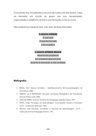 - 19 -
Conscientes das virtualidades e lacunas de cada uma das teorias, cabe
ao formador, em função do grupo, das suas necessidades,
capacidades e exigência centrar a sua formação numa ou outra.
Não poderemos esquecer que, com Artur da Rosa Machado:
O ADULTO APRENDE
O que quer
O que lhe faz falta
Com a prática
O ADULTO APRENDE MELHOR
Resolvendo problemas
Em ambiente descontraído
Quando é orientado, e não avaliado
Bibliografia:
BRIGA, Vítor, Manual Temático – Aperfeiçoamento Técnico-pedagógico de
formadores, 2000.
FERRÃO, Luís e RODRIGUES, Manuela, Formação Pedagógica de Formadores,
Manual Prático Lidel, 2000.
MÃO-DE-FERRO, António, Na Rota da Pedagogia, Edições Colibri, 1999.
PINTO, Jorge, Psicologia da Aprendizagem: Concepções, Teorias e Processos,
I.E.F.P. – Colecção Aprender, 1992.
ROCHA, José Eduardo, Condições e Factores de Aprendizagem, I.E.F.P. –
Colecção Formar Pedagogicamente, 1991.
 