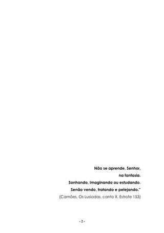 - 2 -
Não se aprende, Senhor,
na fantasia.
Sonhando, imaginando ou estudando.
Senão vendo, tratando e pelejando.”
(Camões, Os Lusíadas, canto X, Estrofe 153)
 