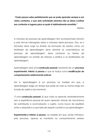- 3 -
“Cada pessoa sabe perfeitamente que se pode aprender sempre e em
vários contextos, e que esta actividade estranha não se deixa confinar
aos contextos e lugares para os quais é habitualmente remetida.”
Meirieu
A natureza do processo de aprendizagem tem acompanhado Homem
e este tem-se interrogado sobre a natureza deste processo. Ora, se o
formador deve surgir no âmbito da formação de adultos como um
facilitador da aprendizagem deve dominar as características do
processo de aprendizagem, deve conhecer as teorias da
aprendizagem no sentido de reforçar a prática e os facilitadores da
aprendizagem.
Aprendizagem será uma construção pessoal, resultante de um processo
experimental, interior à pessoa e que se traduz numa modificação de
comportamento relativamente estável.
Isto é, aprendizagem é um processo na medida em que, a
aprendizagem exige um tempo que pode ser mais ou menos longo em
função do sujeito e do momento.
É uma construção pessoal, já que nada se aprende verdadeiramente
sem a experiência pessoal de quem aprende; através de mecanismos
de assimilação e acomodação, o sujeito, numa busca de equilíbrio
entre o adquirido e o que falta de adquirir constrói a sua aprendizagem.
Experimental e interior à pessoa, na medida em que, sendo intrínseco,
este processo, apenas se manifesta no comportamento exterior
 