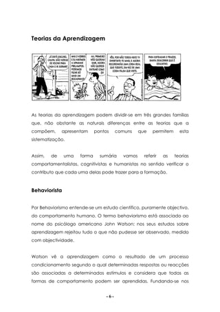 - 6 -
Teorias da Aprendizagem
As teorias da aprendizagem podem dividir-se em três grandes famílias
que, não obstante as naturais diferenças entre as teorias que a
compõem, apresentam pontos comuns que permitem esta
sistematização.
Assim, de uma forma sumária vamos referir as teorias
comportamentalistas, cognitivistas e humanistas no sentido verificar o
contributo que cada uma delas pode trazer para a formação.
Behaviorista
Por Behaviorismo entende-se um estudo científico, puramente objectivo,
do comportamento humano. O termo behaviorismo está associado ao
nome do psicólogo americano John Watson; nos seus estudos sobre
aprendizagem rejeitou tudo o que não pudesse ser observado, medido
com objectividade.
Watson vê a aprendizagem como o resultado de um processo
condicionamento segundo o qual determinadas respostas ou reacções
são associadas a determinados estímulos e considera que todas as
formas de comportamento podem ser aprendidas. Fundando-se nos
 